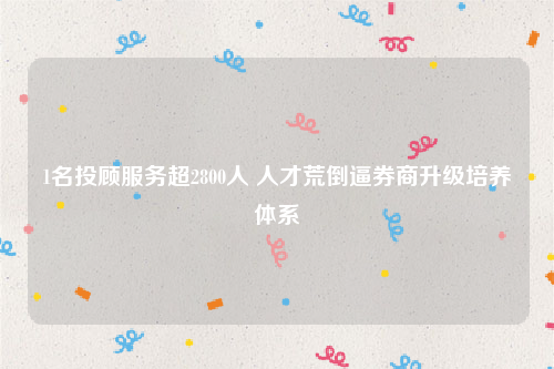 1名投顾服务超2800人 人才荒倒逼券商升级培养体系