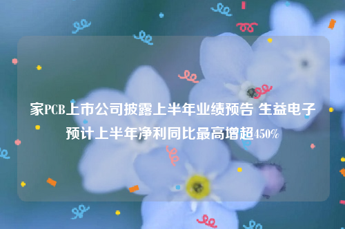家PCB上市公司披露上半年业绩预告 生益电子预计上半年净利同比最高增超450%