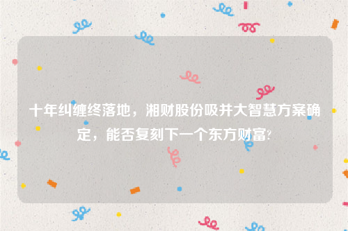 十年纠缠终落地，湘财股份吸并大智慧方案确定，能否复刻下一个东方财富?