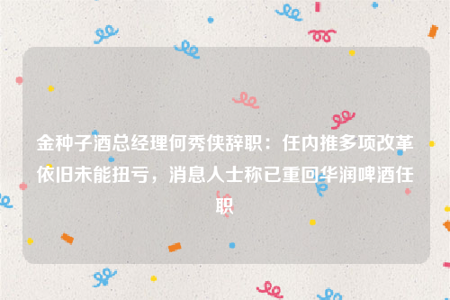 金种子酒总经理何秀侠辞职：任内推多项改革依旧未能扭亏，消息人士称已重回华润啤酒任职