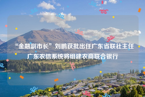 “金融副市长”刘鹏获批出任广东省联社主任 广东农信系统将组建农商联合银行