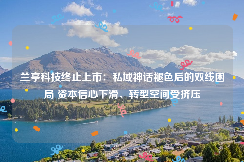 兰亭科技终止上市：私域神话褪色后的双线困局 资本信心下滑、转型空间受挤压