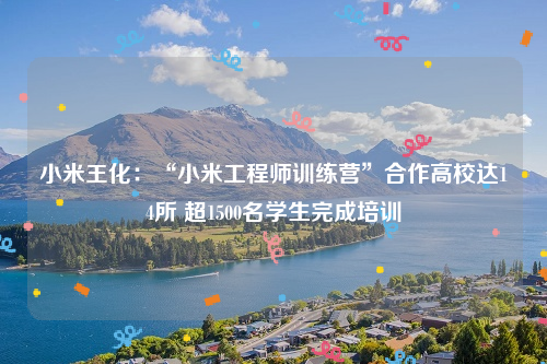 小米王化：“小米工程师训练营”合作高校达14所 超1500名学生完成培训