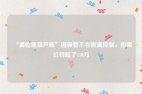 “清乾隆葫芦瓶”因保管不当脱离控制，拍卖公司赔了150万