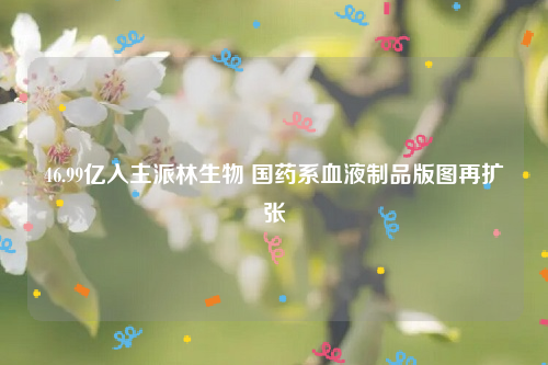 46.99亿入主派林生物 国药系血液制品版图再扩张