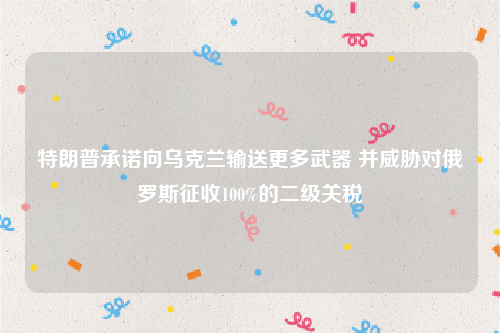 特朗普承诺向乌克兰输送更多武器 并威胁对俄罗斯征收100%的二级关税