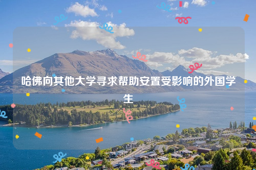 哈佛向其他大学寻求帮助安置受影响的外国学生