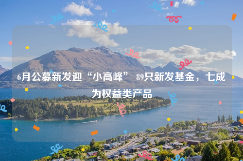6月公募新发迎“小高峰” 89只新发基金，七成为权益类产品