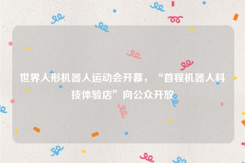 世界人形机器人运动会开幕，“首程机器人科技体验店”向公众开放