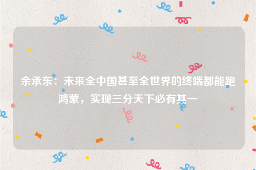 余承东：未来全中国甚至全世界的终端都能跑鸿蒙，实现三分天下必有其一