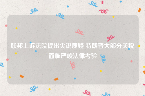 联邦上诉法院提出尖锐质疑 特朗普大部分关税面临严峻法律考验