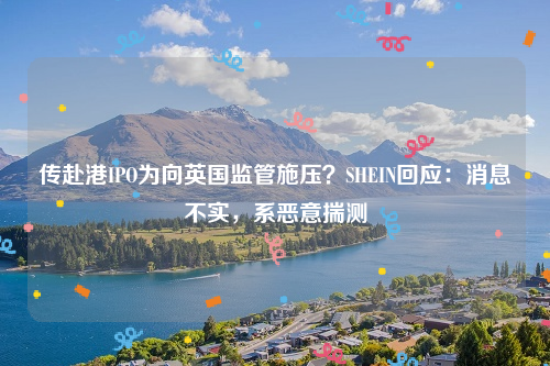 传赴港IPO为向英国监管施压？SHEIN回应：消息不实，系恶意揣测