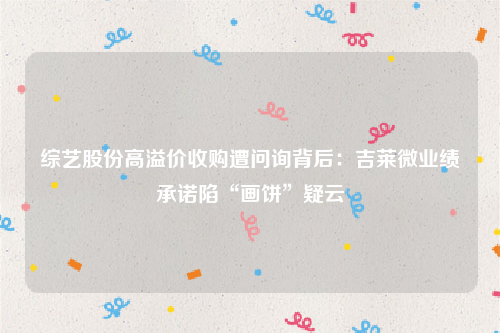 综艺股份高溢价收购遭问询背后：吉莱微业绩承诺陷“画饼”疑云