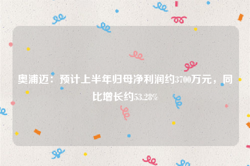 奥浦迈：预计上半年归母净利润约3700万元，同比增长约53.28%