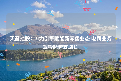 天音控股：AI为引擎赋能新零售业态 电商业务规模跨越式增长