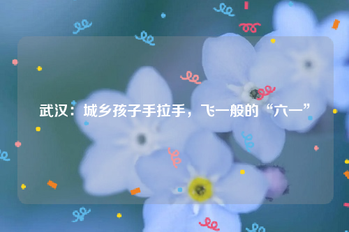 武汉：城乡孩子手拉手，飞一般的“六一”