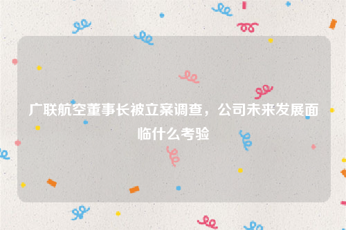 广联航空董事长被立案调查，公司未来发展面临什么考验