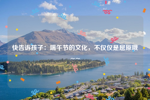 快告诉孩子：端午节的文化，不仅仅是屈原哦~~