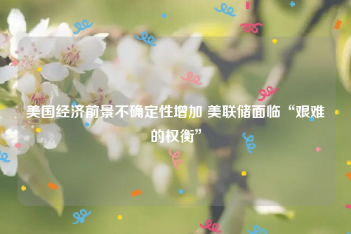 美国经济前景不确定性增加 美联储面临“艰难的权衡”