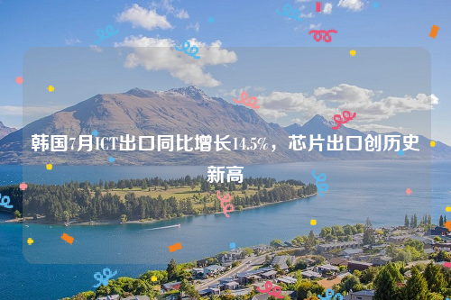韩国7月ICT出口同比增长14.5%，芯片出口创历史新高