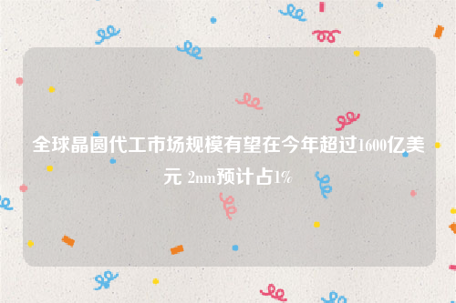 全球晶圆代工市场规模有望在今年超过1600亿美元 2nm预计占1%