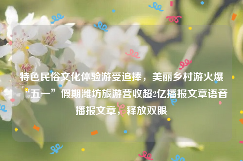 特色民俗文化体验游受追捧，美丽乡村游火爆“五一”假期潍坊旅游营收超2亿播报文章语音播报文章，释放双眼