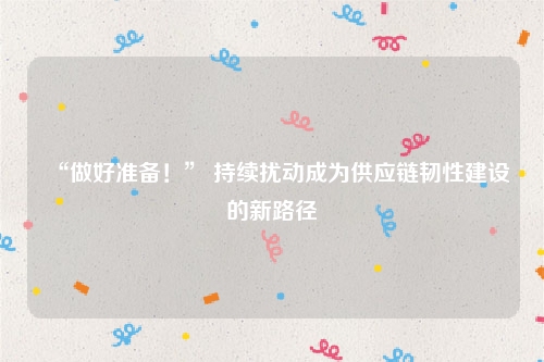“做好准备！” 持续扰动成为供应链韧性建设的新路径