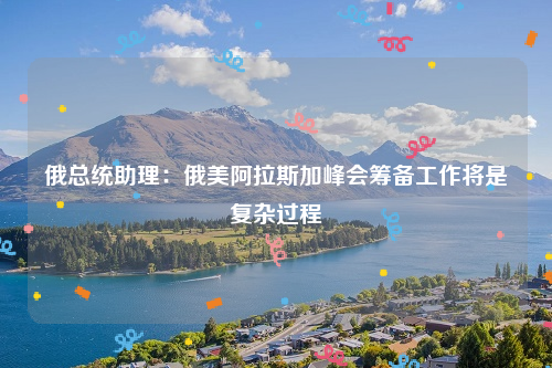 俄总统助理：俄美阿拉斯加峰会筹备工作将是复杂过程