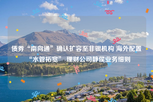 债券“南向通”确认扩容至非银机构 海外配置“水管拓宽” 理财公司静侯业务细则