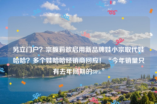 另立门户？宗馥莉欲启用新品牌娃小宗取代娃哈哈？多个娃哈哈经销商回应！“今年销量只有去年同期的80%”