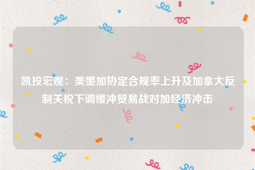 凯投宏观：美墨加协定合规率上升及加拿大反制关税下调缓冲贸易战对加经济冲击