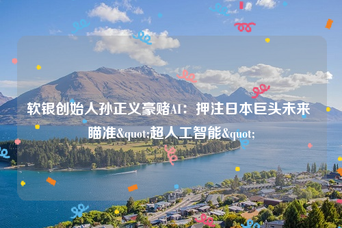 软银创始人孙正义豪赌AI：押注日本巨头未来 瞄准"超人工智能"
