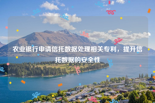 农业银行申请信托数据处理相关专利，提升信托数据的安全性