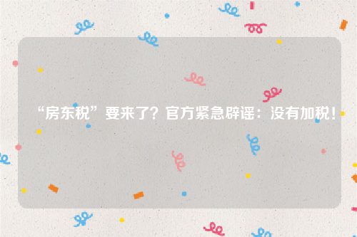 “房东税”要来了？官方紧急辟谣：没有加税！