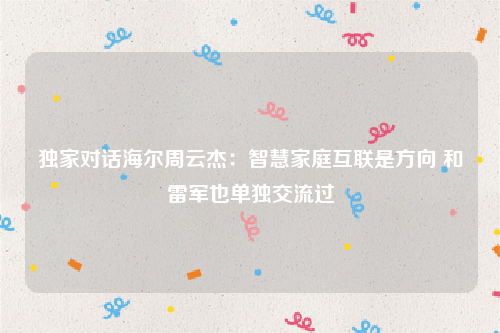 独家对话海尔周云杰：智慧家庭互联是方向 和雷军也单独交流过