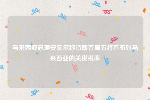马来西亚总理安瓦尔称特朗普周五将宣布对马来西亚的关税税率