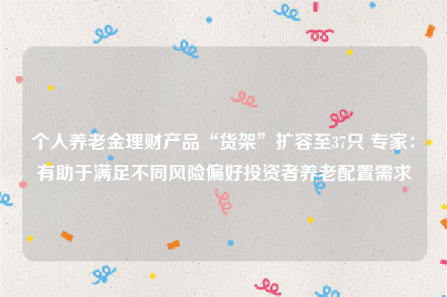个人养老金理财产品“货架”扩容至37只 专家：有助于满足不同风险偏好投资者养老配置需求