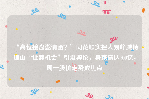 “高位接盘邀请函？”同花顺实控人易峥减持理由“让渡机会”引爆舆论，身家高达700亿，周一股价走势成焦点