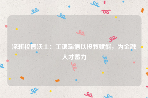 深耕校园沃土：工银瑞信以投教赋能，为金融人才蓄力
