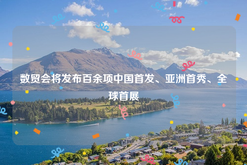 数贸会将发布百余项中国首发、亚洲首秀、全球首展