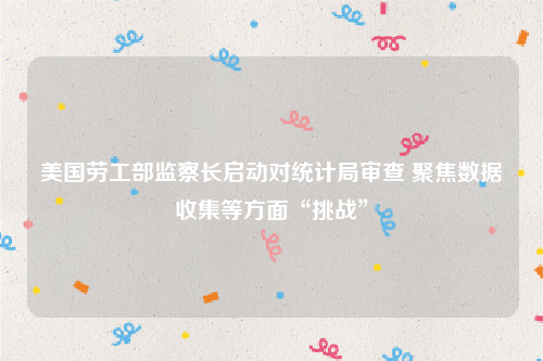 美国劳工部监察长启动对统计局审查 聚焦数据收集等方面“挑战”