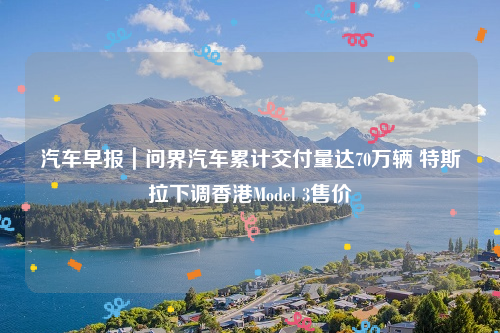 汽车早报｜问界汽车累计交付量达70万辆 特斯拉下调香港Model 3售价