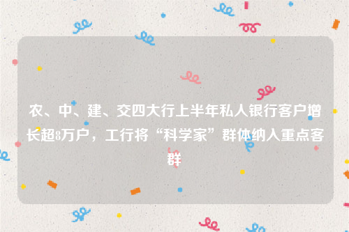 农、中、建、交四大行上半年私人银行客户增长超8万户，工行将“科学家”群体纳入重点客群