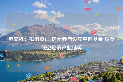 苏交科：拟出资1.35亿元参与设立空地基金 投资低空经济产业链等