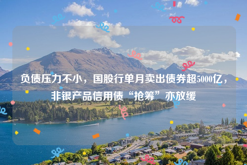 负债压力不小，国股行单月卖出债券超5000亿，非银产品信用债“抢筹”亦放缓