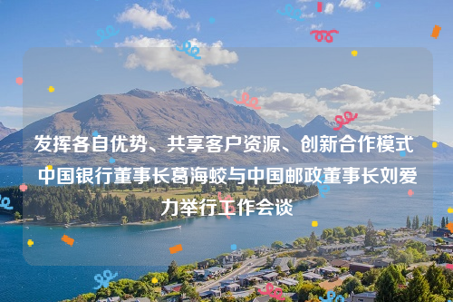发挥各自优势、共享客户资源、创新合作模式 中国银行董事长葛海蛟与中国邮政董事长刘爱力举行工作会谈