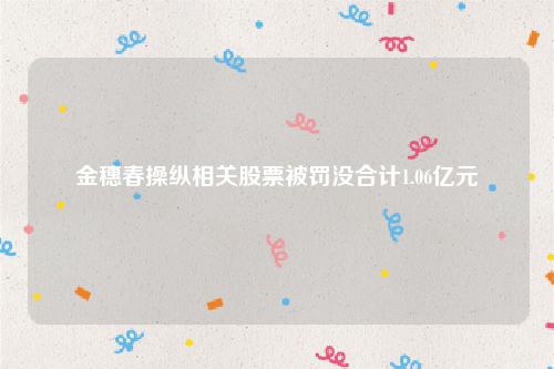 金穗春操纵相关股票被罚没合计1.06亿元