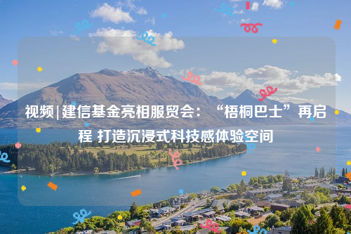 视频|建信基金亮相服贸会：“梧桐巴士”再启程 打造沉浸式科技感体验空间