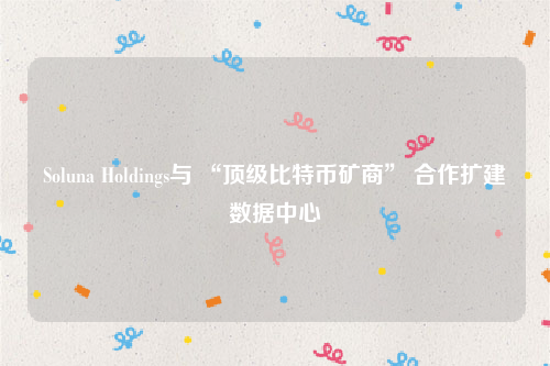 Soluna Holdings与 “顶级比特币矿商” 合作扩建数据中心