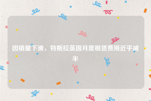 因销量下滑，特斯拉英国月度租赁费用近乎减半